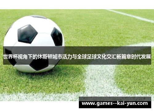 世界杯视角下的休斯顿城市活力与全球足球文化交汇新篇章时代发展 世界杯视角下的休斯顿城市活力与全球足球文化交汇新篇章时代发展